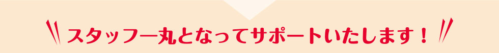 スタッフ一丸となってサポートいたします！